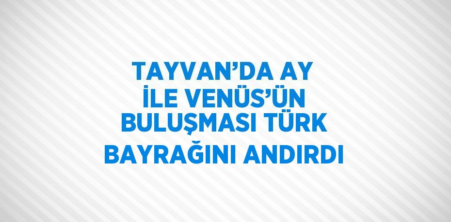 TAYVAN’DA AY İLE VENÜS’ÜN BULUŞMASI TÜRK BAYRAĞINI ANDIRDI