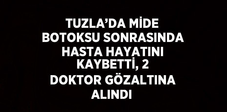 TUZLA’DA MİDE BOTOKSU SONRASINDA HASTA HAYATINI KAYBETTİ, 2 DOKTOR GÖZALTINA ALINDI