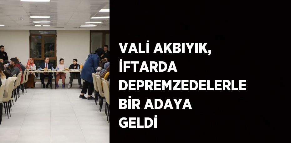 VALİ AKBIYIK, İFTARDA DEPREMZEDELERLE BİR ADAYA GELDİ