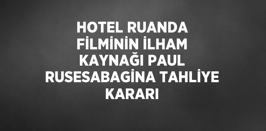 HOTEL RUANDA FİLMİNİN İLHAM KAYNAĞI PAUL RUSESABAGİNA TAHLİYE KARARI