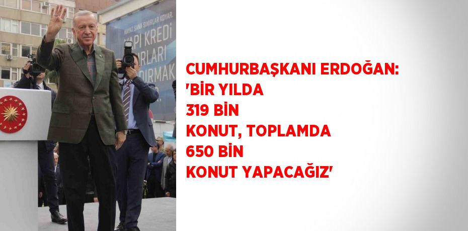 CUMHURBAŞKANI ERDOĞAN: 'BİR YILDA 319 BİN KONUT, TOPLAMDA 650 BİN KONUT YAPACAĞIZ'