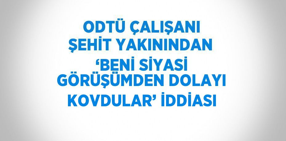 ODTÜ ÇALIŞANI ŞEHİT YAKININDAN ‘BENİ SİYASİ GÖRÜŞÜMDEN DOLAYI KOVDULAR’ İDDİASI