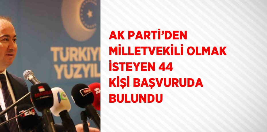 AK PARTİ’DEN MİLLETVEKİLİ OLMAK İSTEYEN 44 KİŞİ BAŞVURUDA BULUNDU