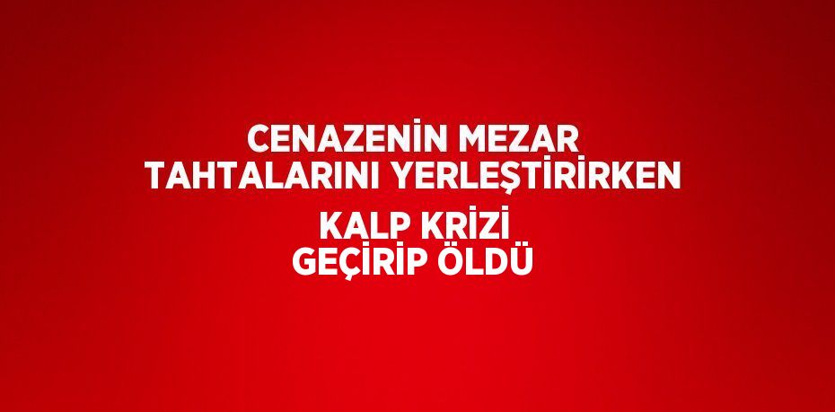 CENAZENİN MEZAR TAHTALARINI YERLEŞTİRİRKEN KALP KRİZİ GEÇİRİP ÖLDÜ