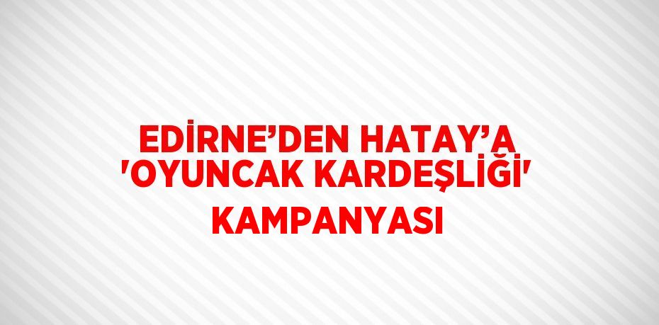 EDİRNE’DEN HATAY’A 'OYUNCAK KARDEŞLİĞİ' KAMPANYASI