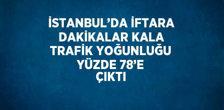 İSTANBUL’DA İFTARA DAKİKALAR KALA TRAFİK YOĞUNLUĞU YÜZDE 78’E ÇIKTI