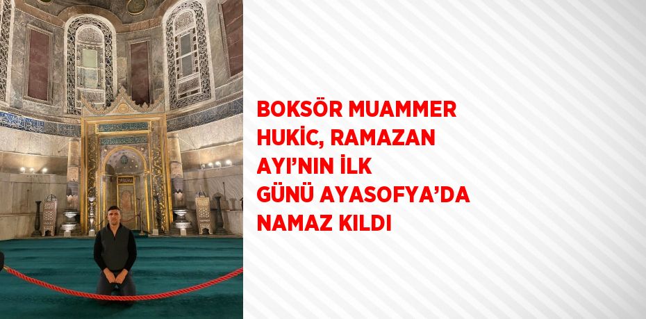 BOKSÖR MUAMMER HUKİC, RAMAZAN AYI’NIN İLK GÜNÜ AYASOFYA’DA NAMAZ KILDI