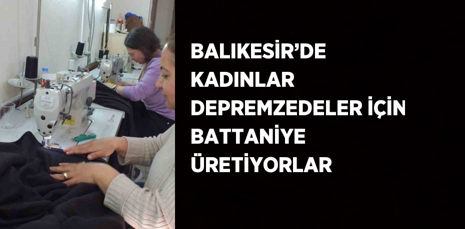 BALIKESİR’DE KADINLAR DEPREMZEDELER İÇİN BATTANİYE ÜRETİYORLAR