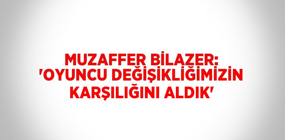 MUZAFFER BİLAZER: 'OYUNCU DEĞİŞİKLİĞİMİZİN KARŞILIĞINI ALDIK'