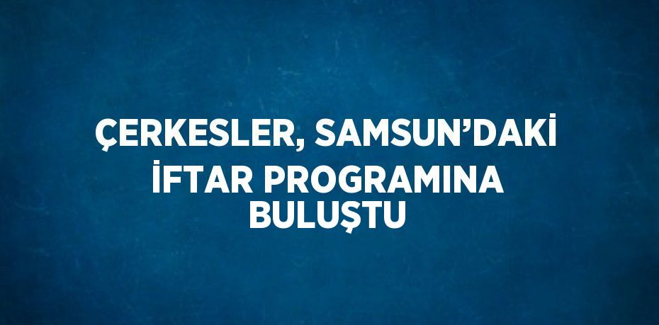 ÇERKESLER, SAMSUN’DAKİ İFTAR PROGRAMINA BULUŞTU