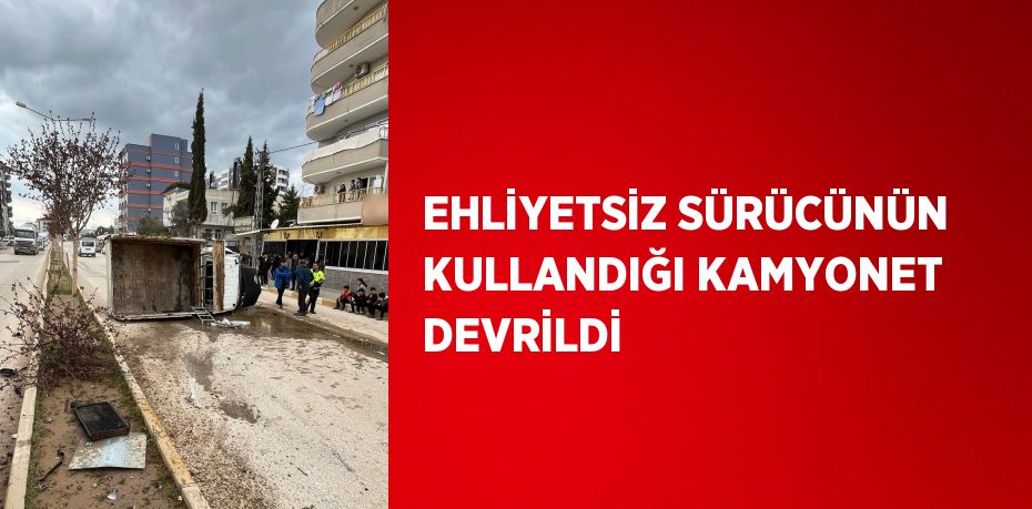 EHLİYETSİZ SÜRÜCÜNÜN KULLANDIĞI KAMYONET DEVRİLDİ