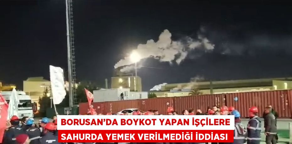 BORUSAN’DA BOYKOT YAPAN İŞÇİLERE SAHURDA YEMEK VERİLMEDİĞİ İDDİASI