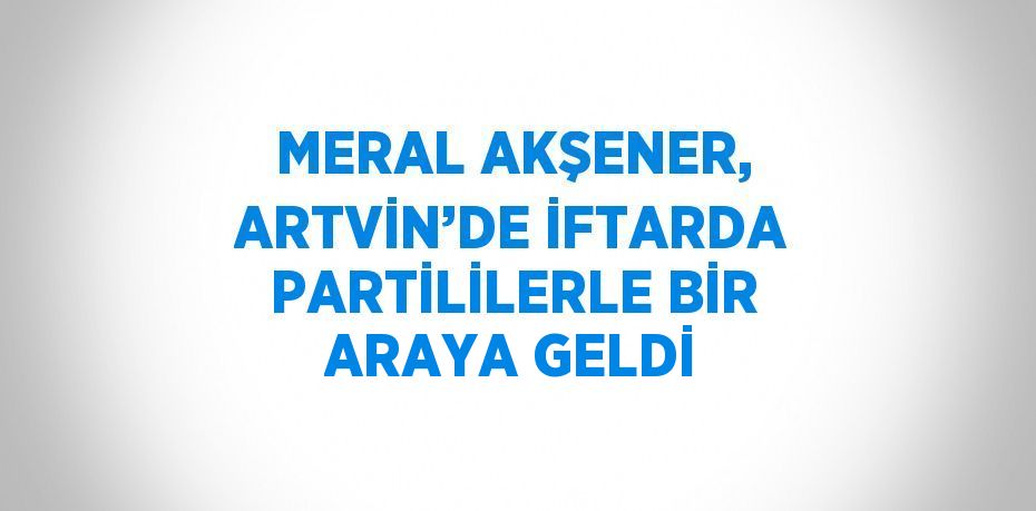 MERAL AKŞENER, ARTVİN’DE İFTARDA PARTİLİLERLE BİR ARAYA GELDİ