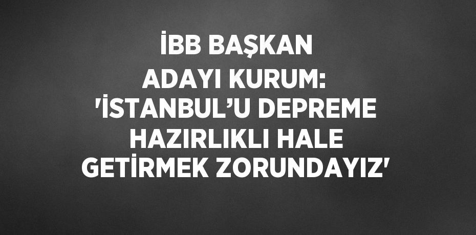 İBB BAŞKAN ADAYI KURUM: 'İSTANBUL’U DEPREME HAZIRLIKLI HALE GETİRMEK ZORUNDAYIZ'