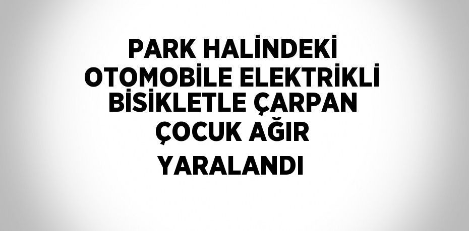 PARK HALİNDEKİ OTOMOBİLE ELEKTRİKLİ BİSİKLETLE ÇARPAN ÇOCUK AĞIR YARALANDI