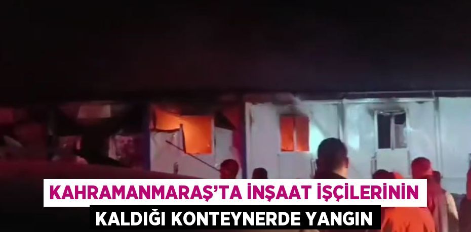 KAHRAMANMARAŞ’TA İNŞAAT İŞÇİLERİNİN KALDIĞI KONTEYNERDE YANGIN