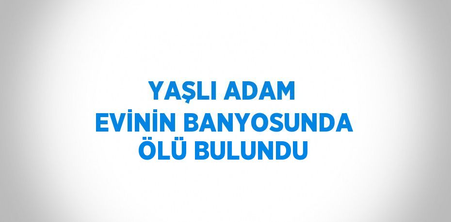 YAŞLI ADAM EVİNİN BANYOSUNDA ÖLÜ BULUNDU