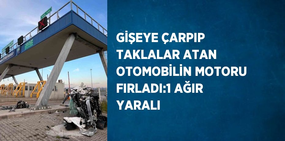 GİŞEYE ÇARPIP TAKLALAR ATAN OTOMOBİLİN MOTORU FIRLADI:1 AĞIR YARALI