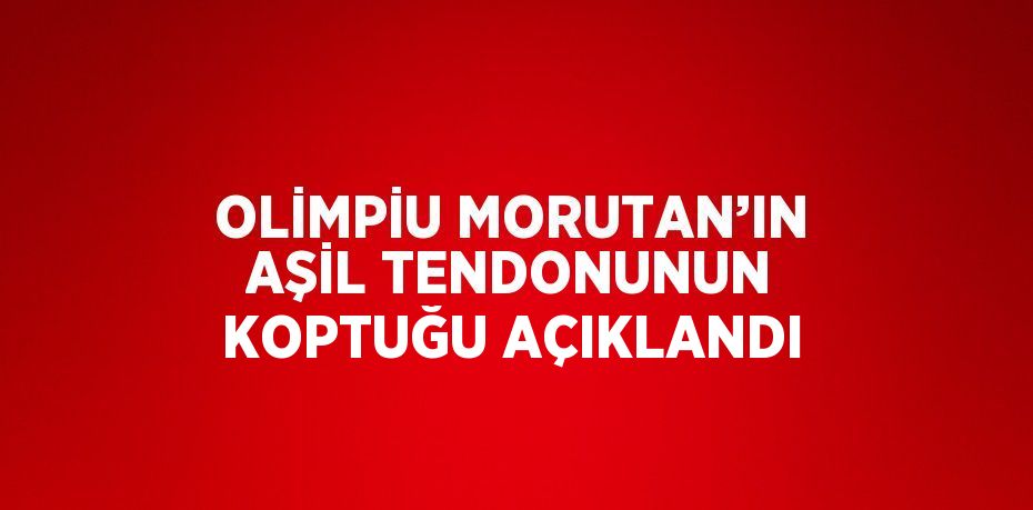 OLİMPİU MORUTAN’IN AŞİL TENDONUNUN KOPTUĞU AÇIKLANDI