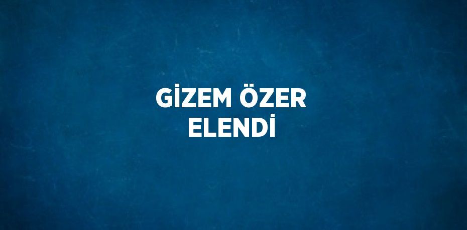 GİZEM ÖZER ELENDİ