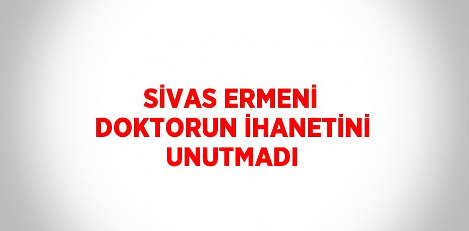 SİVAS ERMENİ DOKTORUN İHANETİNİ UNUTMADI