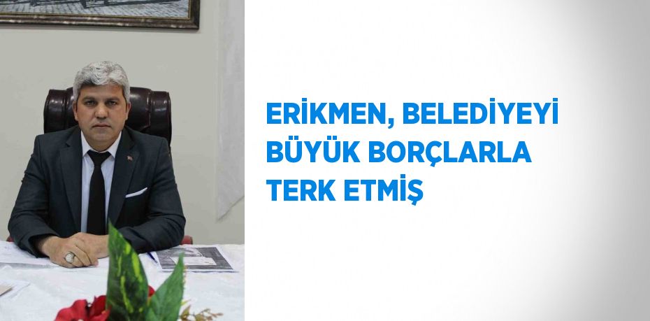 ERİKMEN, BELEDİYEYİ BÜYÜK BORÇLARLA TERK ETMİŞ