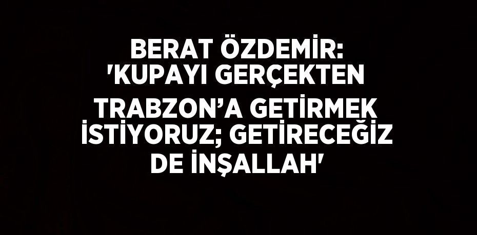 BERAT ÖZDEMİR: 'KUPAYI GERÇEKTEN TRABZON’A GETİRMEK İSTİYORUZ; GETİRECEĞİZ DE İNŞALLAH'