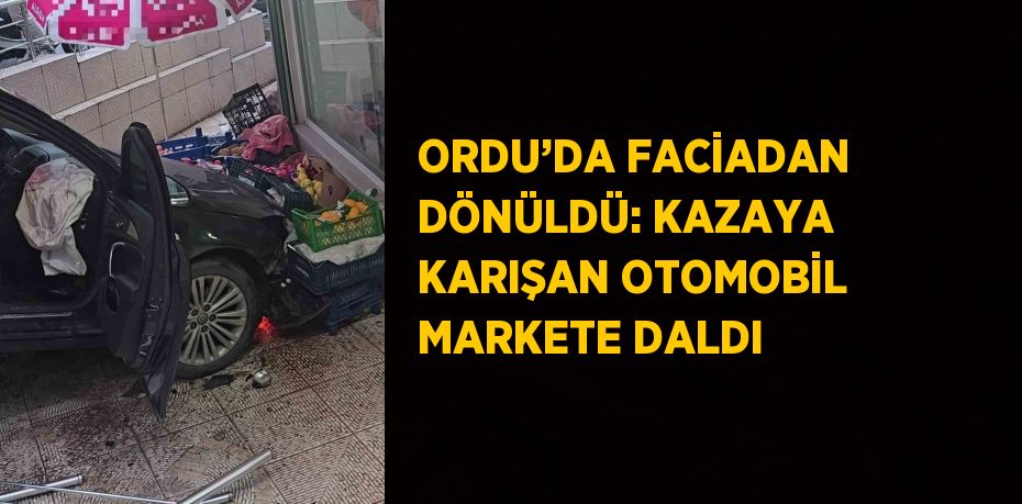 ORDU’DA FACİADAN DÖNÜLDÜ: KAZAYA KARIŞAN OTOMOBİL MARKETE DALDI