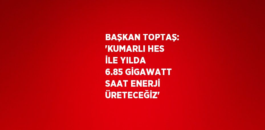 BAŞKAN TOPTAŞ: 'KUMARLI HES İLE YILDA 6.85 GİGAWATT SAAT ENERJİ ÜRETECEĞİZ'