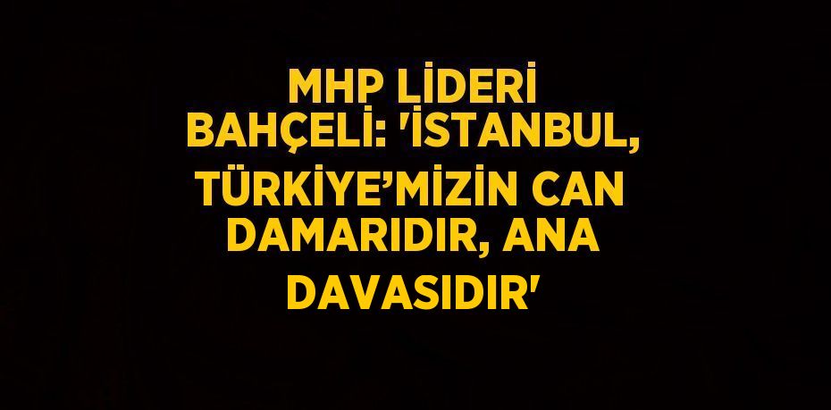 MHP LİDERİ BAHÇELİ: 'İSTANBUL, TÜRKİYE’MİZİN CAN DAMARIDIR, ANA DAVASIDIR'