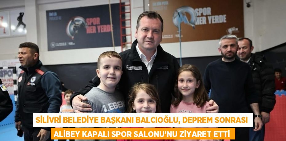 SİLİVRİ BELEDİYE BAŞKANI BALCIOĞLU, DEPREM SONRASI ALİBEY KAPALI SPOR SALONU’NU ZİYARET ETTİ