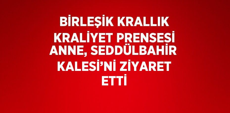 BİRLEŞİK KRALLIK KRALİYET PRENSESİ ANNE, SEDDÜLBAHİR KALESİ’Nİ ZİYARET ETTİ