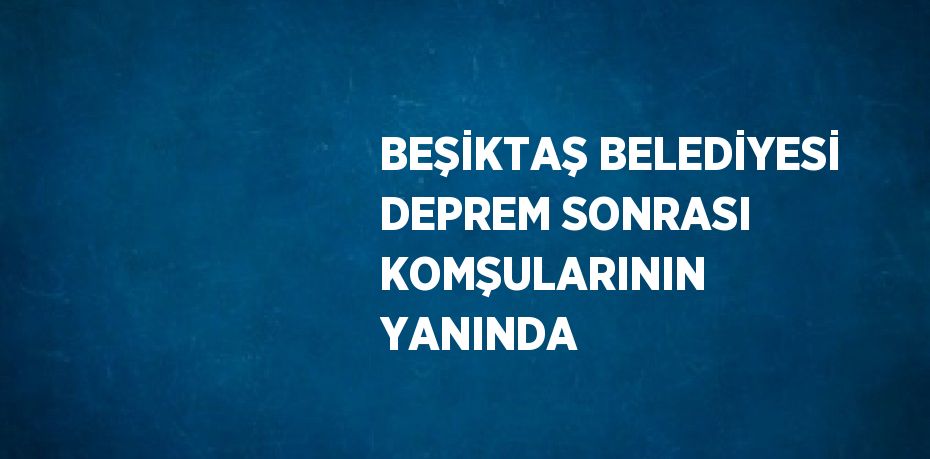 BEŞİKTAŞ BELEDİYESİ DEPREM SONRASI KOMŞULARININ YANINDA