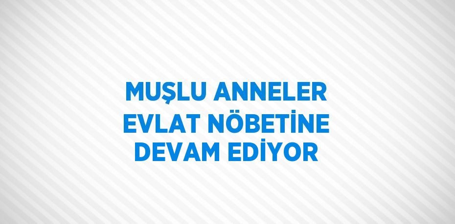 MUŞLU ANNELER EVLAT NÖBETİNE DEVAM EDİYOR