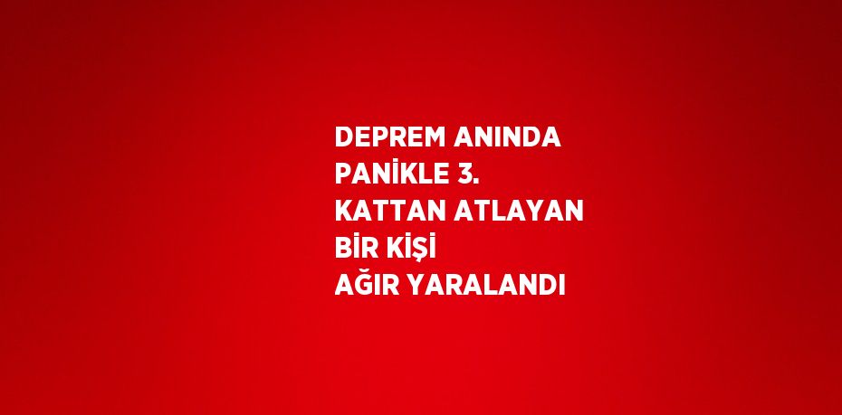 DEPREM ANINDA PANİKLE 3. KATTAN ATLAYAN BİR KİŞİ AĞIR YARALANDI