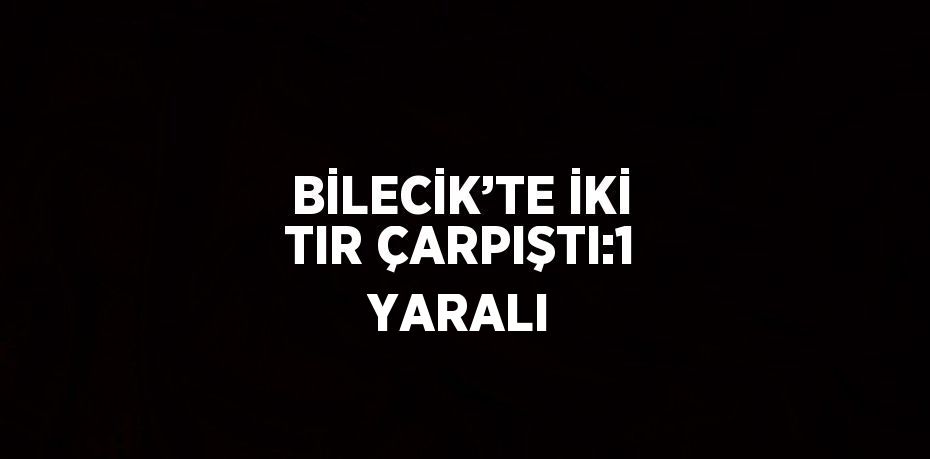 BİLECİK’TE İKİ TIR ÇARPIŞTI:1 YARALI