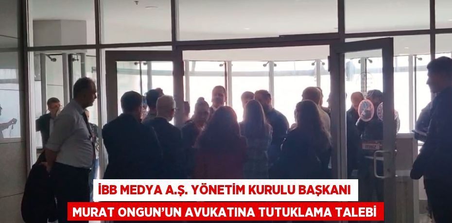 İBB MEDYA A.Ş. YÖNETİM KURULU BAŞKANI MURAT ONGUN’UN AVUKATINA TUTUKLAMA TALEBİ