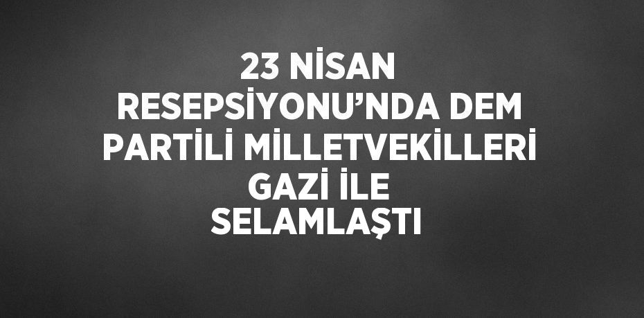 23 NİSAN RESEPSİYONU’NDA DEM PARTİLİ MİLLETVEKİLLERİ GAZİ İLE SELAMLAŞTI
