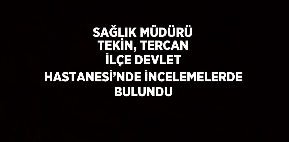 SAĞLIK MÜDÜRÜ TEKİN, TERCAN İLÇE DEVLET HASTANESİ’NDE İNCELEMELERDE BULUNDU