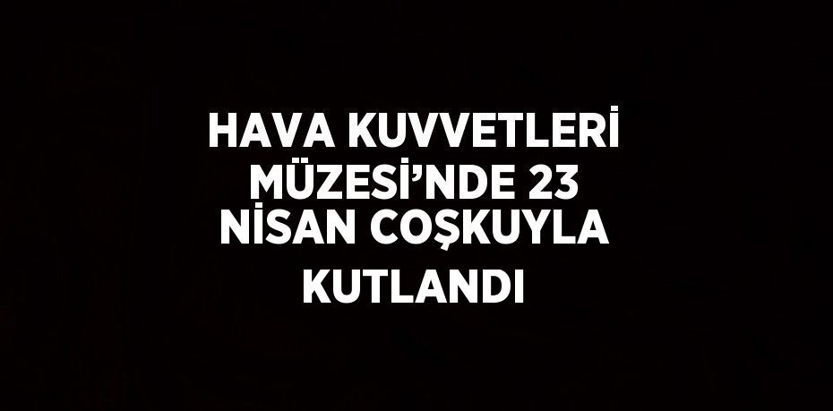 HAVA KUVVETLERİ MÜZESİ’NDE 23 NİSAN COŞKUYLA KUTLANDI