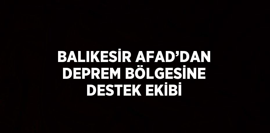 BALIKESİR AFAD’DAN DEPREM BÖLGESİNE DESTEK EKİBİ