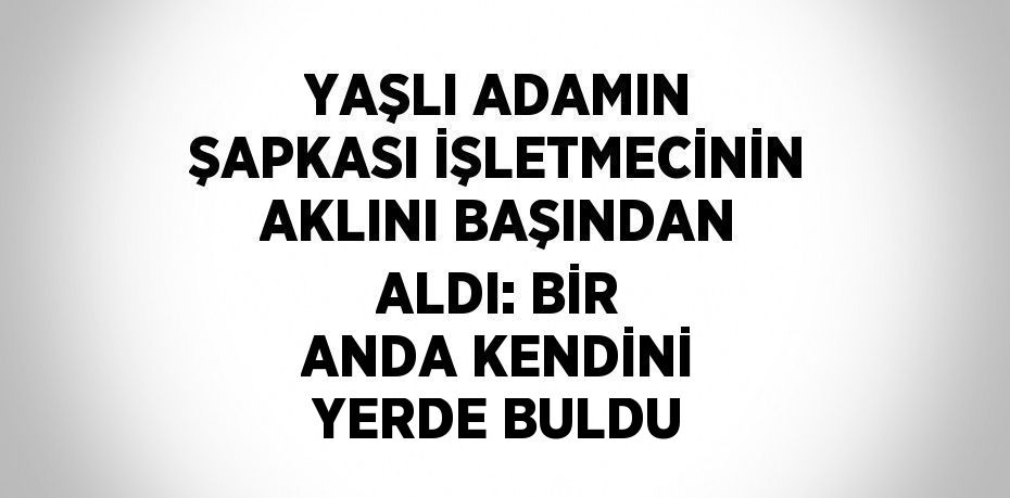 YAŞLI ADAMIN ŞAPKASI İŞLETMECİNİN AKLINI BAŞINDAN ALDI: BİR ANDA KENDİNİ YERDE BULDU