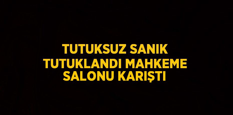 TUTUKSUZ SANIK TUTUKLANDI MAHKEME SALONU KARIŞTI