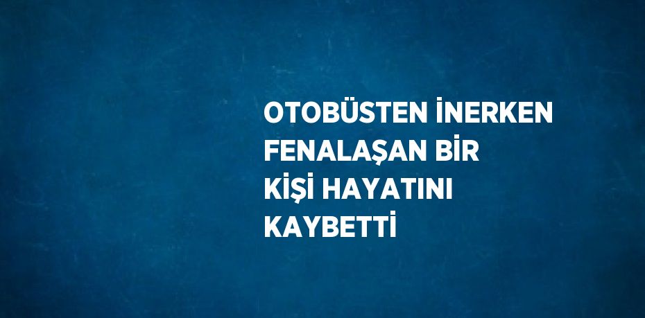 OTOBÜSTEN İNERKEN FENALAŞAN BİR KİŞİ HAYATINI KAYBETTİ
