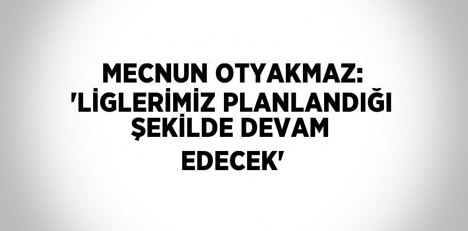 MECNUN OTYAKMAZ: 'LİGLERİMİZ PLANLANDIĞI ŞEKİLDE DEVAM EDECEK'