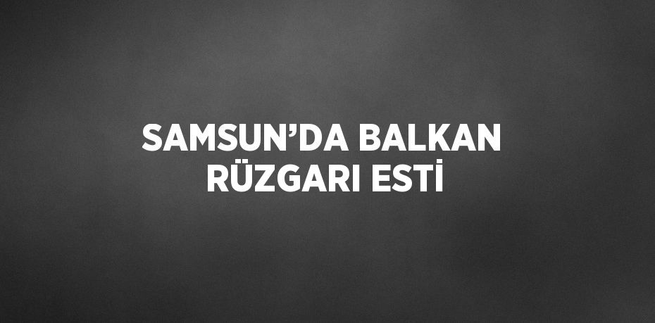 SAMSUN’DA BALKAN RÜZGARI ESTİ
