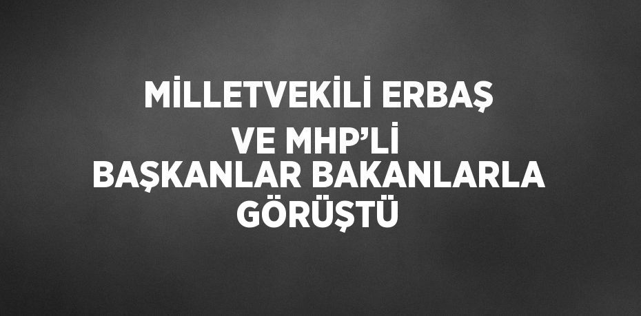 MİLLETVEKİLİ ERBAŞ VE MHP’Lİ BAŞKANLAR BAKANLARLA GÖRÜŞTÜ