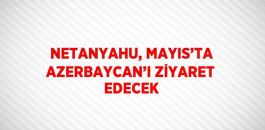 NETANYAHU, MAYIS’TA AZERBAYCAN’I ZİYARET EDECEK