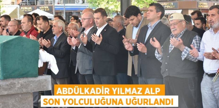 ABDÜLKADİR YILMAZ ALP SON YOLCULUĞUNA UĞURLANDI