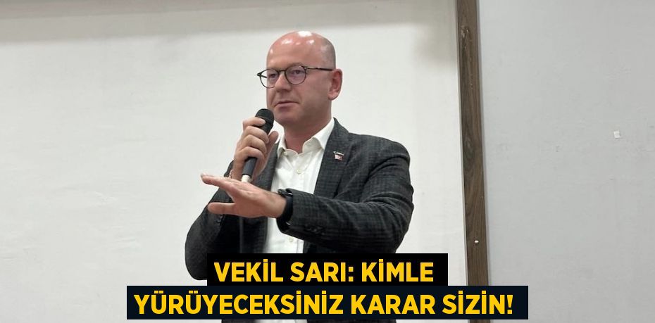 VEKİL SARI: KİMLE YÜRÜYECEKSİNİZ KARAR SİZİN!